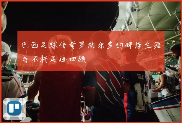 巴西足球传奇罗纳尔多的辉煌生涯与不朽足迹回顾