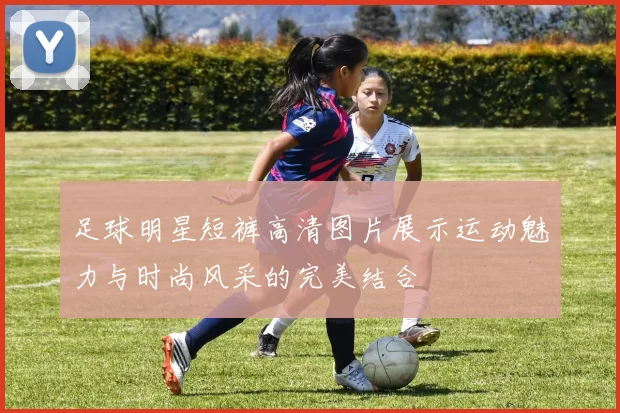 足球明星短裤高清图片展示运动魅力与时尚风采的完美结合