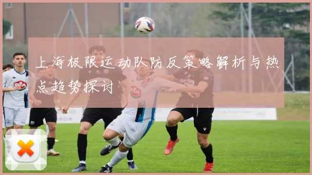 上海极限运动队防反策略解析与热点趋势探讨