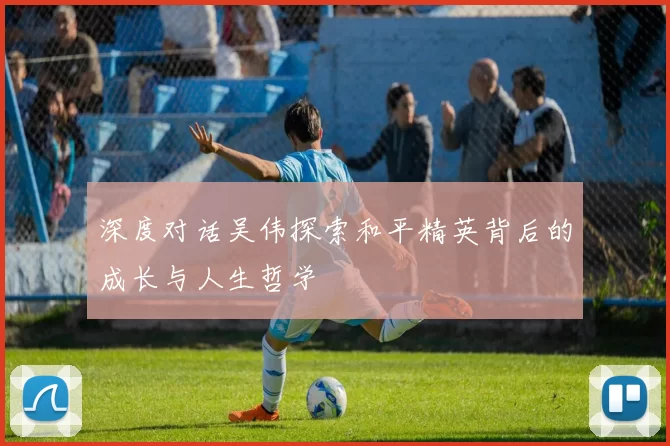 深度对话吴伟探索和平精英背后的成长与人生哲学