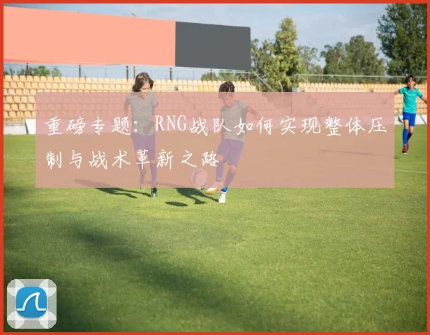 重磅专题：RNG战队如何实现整体压制与战术革新之路