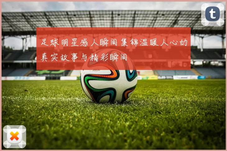 足球明星感人瞬间集锦温暖人心的真实故事与精彩瞬间