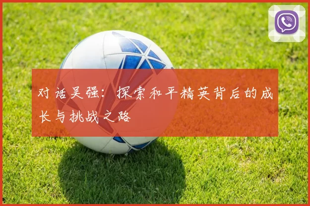 对话吴强：探索和平精英背后的成长与挑战之路