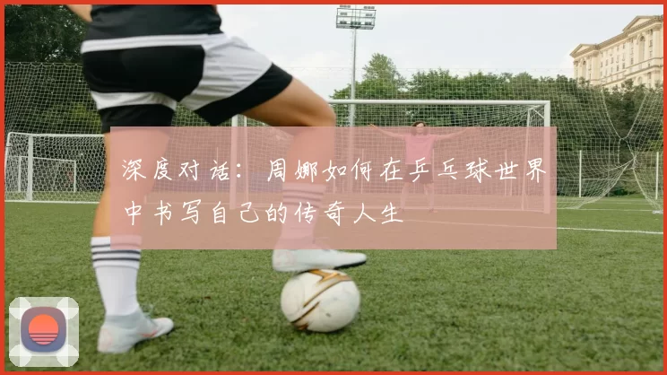 深度对话：周娜如何在乒乓球世界中书写自己的传奇人生