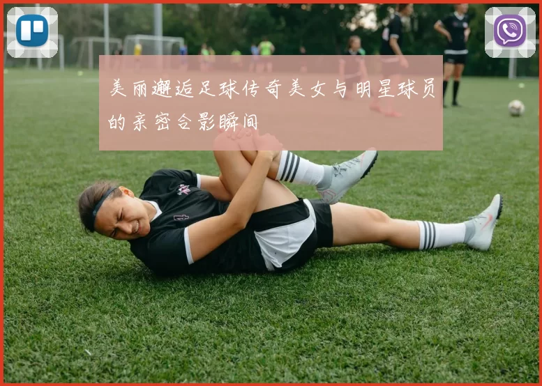 美丽邂逅足球传奇美女与明星球员的亲密合影瞬间
