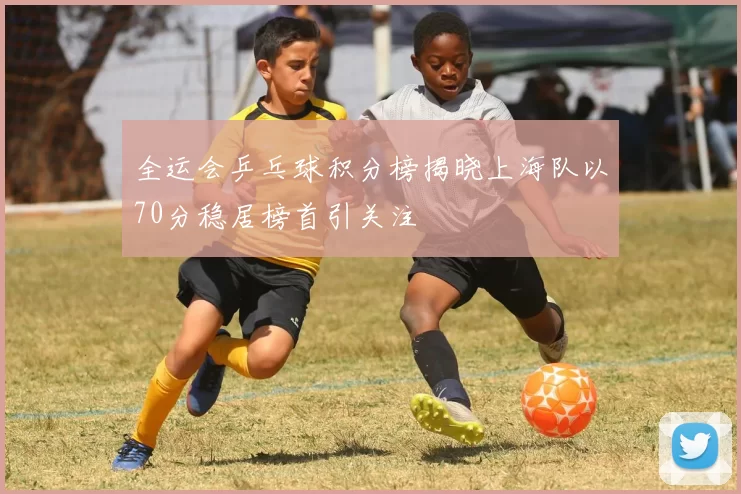 全运会乒乓球积分榜揭晓上海队以70分稳居榜首引关注