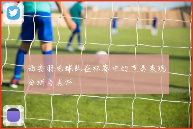 西安羽毛球队在杯赛中的节奏表现分析与点评