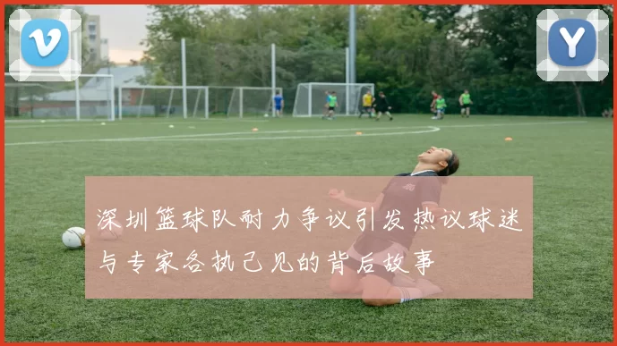 深圳篮球队耐力争议引发热议球迷与专家各执己见的背后故事