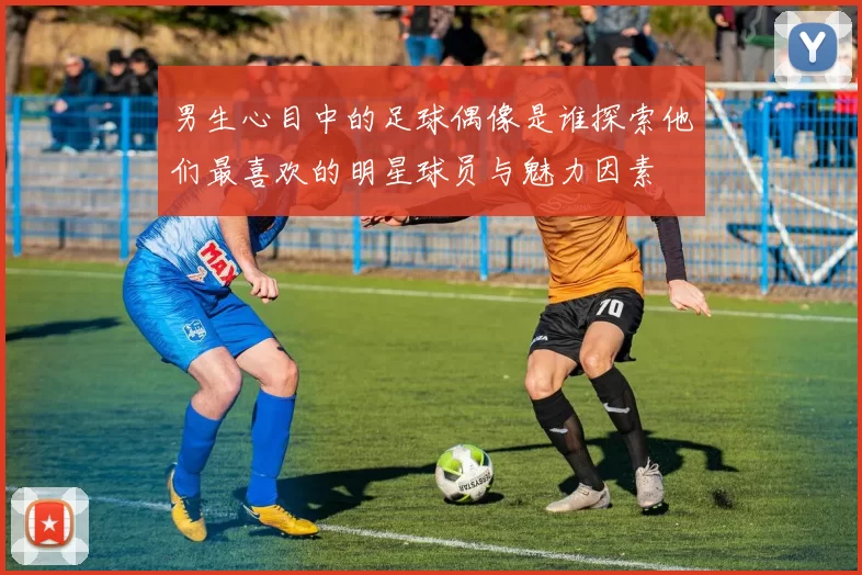 男生心目中的足球偶像是谁探索他们最喜欢的明星球员与魅力因素