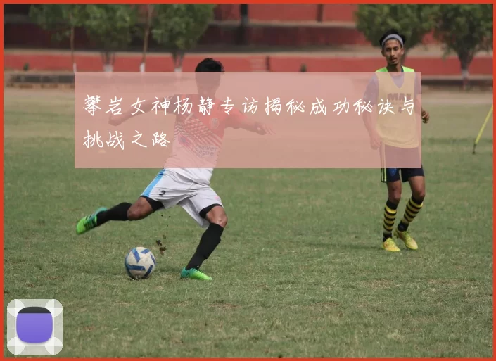 攀岩女神杨静专访揭秘成功秘诀与挑战之路