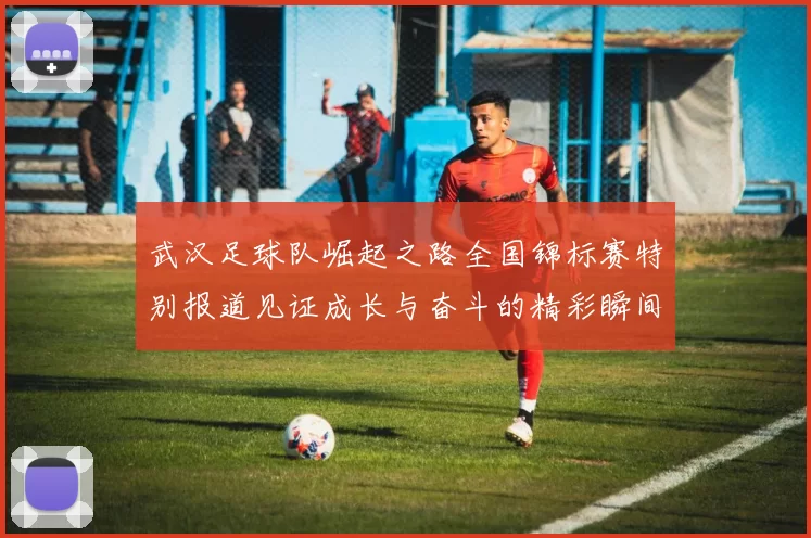 武汉足球队崛起之路全国锦标赛特别报道见证成长与奋斗的精彩瞬间