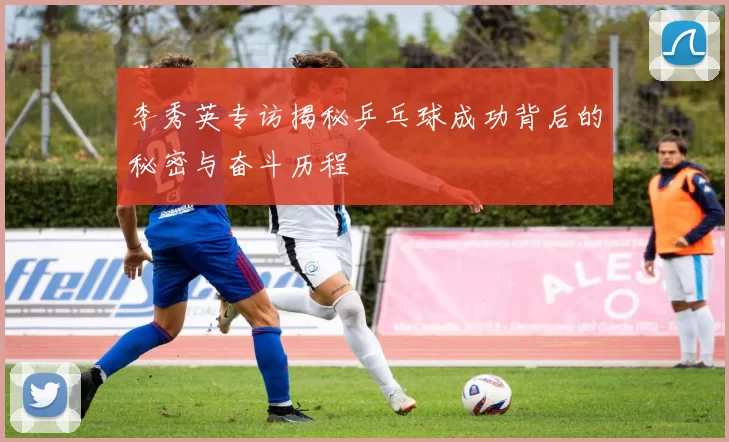 李秀英专访揭秘乒乓球成功背后的秘密与奋斗历程