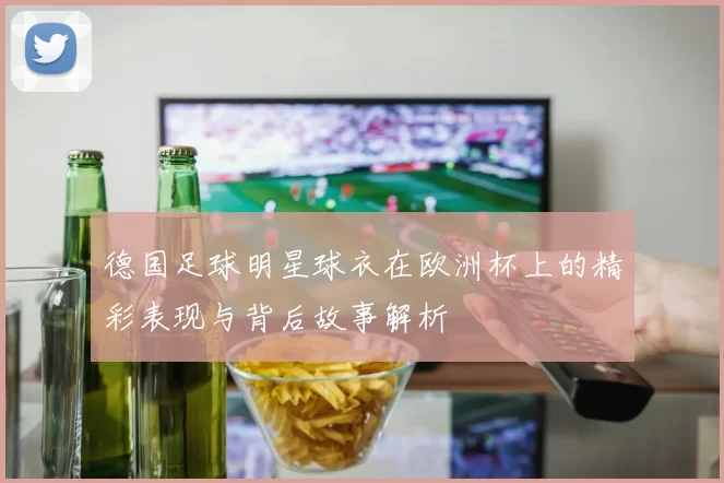 德国足球明星球衣在欧洲杯上的精彩表现与背后故事解析