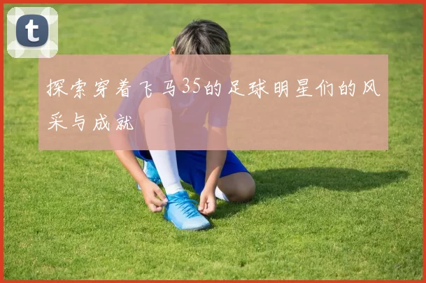 探索穿着飞马35的足球明星们的风采与成就