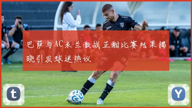 巴萨与AC米兰激战正酣比赛结果揭晓引发球迷热议