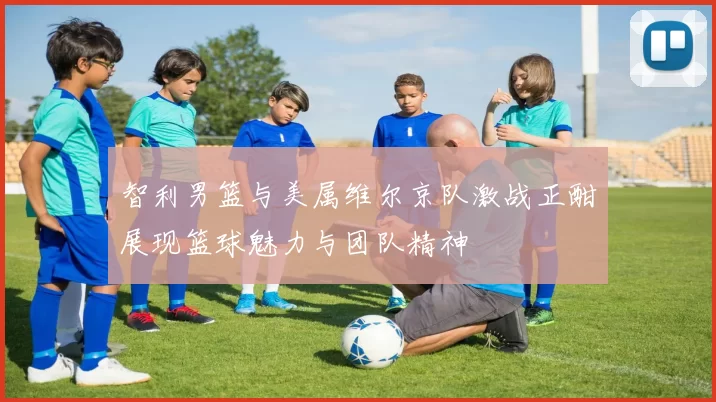 智利男篮与美属维尔京队激战正酣展现篮球魅力与团队精神