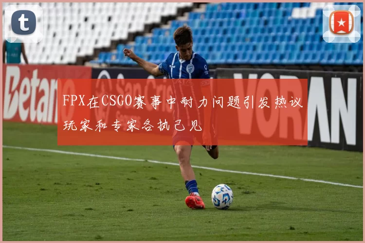 FPX在CSGO赛事中耐力问题引发热议玩家和专家各执己见