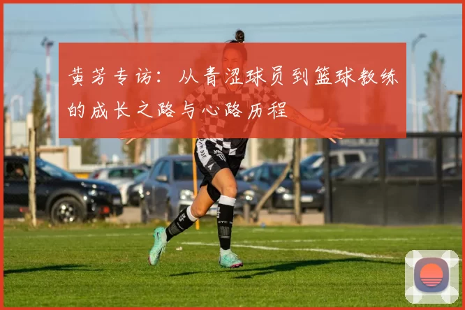 黄芳专访：从青涩球员到篮球教练的成长之路与心路历程