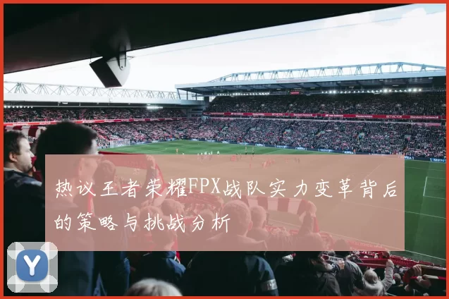 热议王者荣耀FPX战队实力变革背后的策略与挑战分析