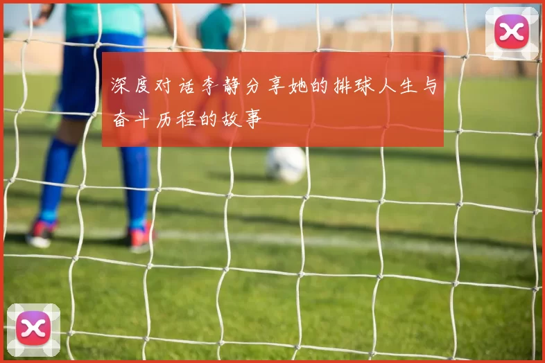 深度对话李静分享她的排球人生与奋斗历程的故事