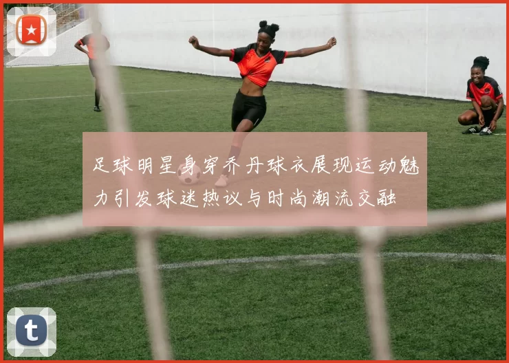 足球明星身穿乔丹球衣展现运动魅力引发球迷热议与时尚潮流交融