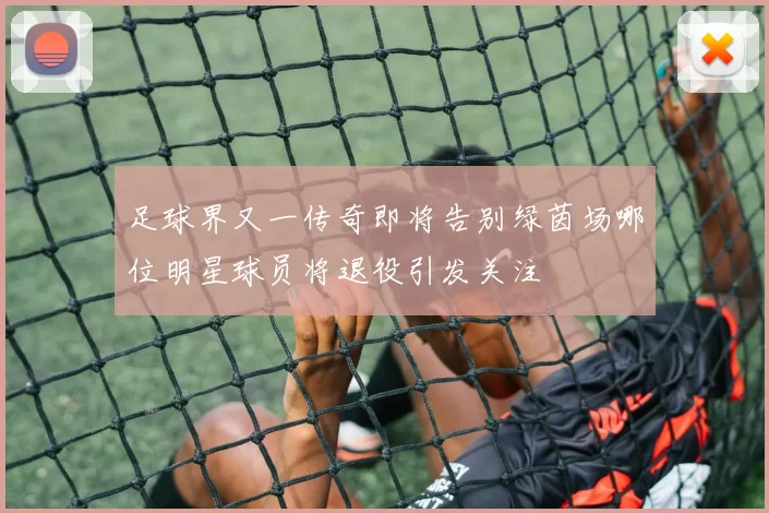 足球界又一传奇即将告别绿茵场哪位明星球员将退役引发关注