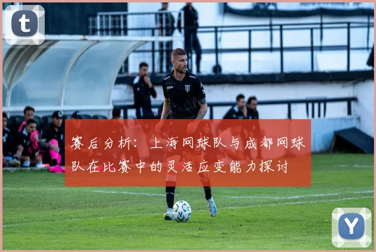 赛后分析：上海网球队与成都网球队在比赛中的灵活应变能力探讨