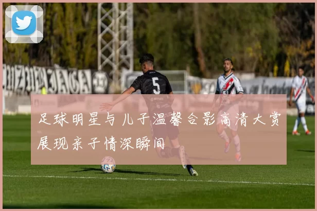 足球明星与儿子温馨合影高清大赏展现亲子情深瞬间