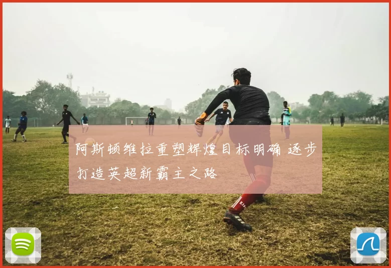 阿斯顿维拉重塑辉煌目标明确 逐步打造英超新霸主之路