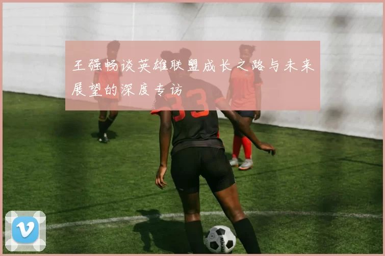 王强畅谈英雄联盟成长之路与未来展望的深度专访
