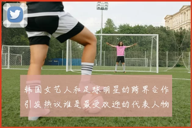 韩国女艺人和足球明星的跨界合作引发热议谁是最受欢迎的代表人物