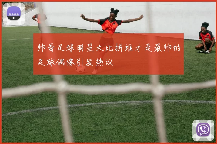 帅哥足球明星大比拼谁才是最帅的足球偶像引发热议