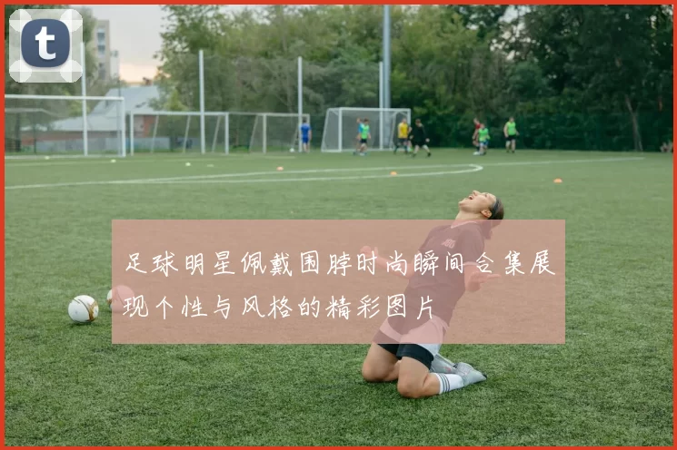 足球明星佩戴围脖时尚瞬间合集展现个性与风格的精彩图片