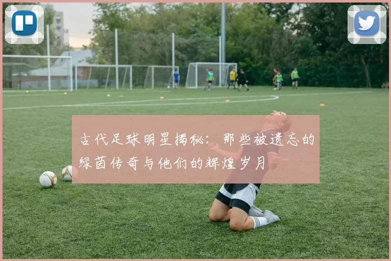 古代足球明星揭秘：那些被遗忘的绿茵传奇与他们的辉煌岁月