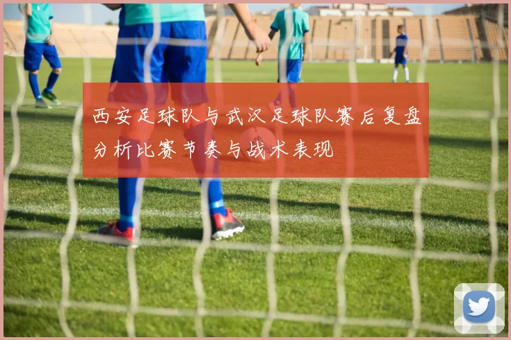 西安足球队与武汉足球队赛后复盘分析比赛节奏与战术表现