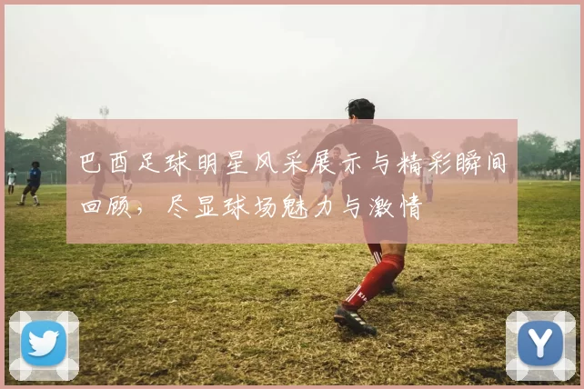 巴酉足球明星风采展示与精彩瞬间回顾，尽显球场魅力与激情
