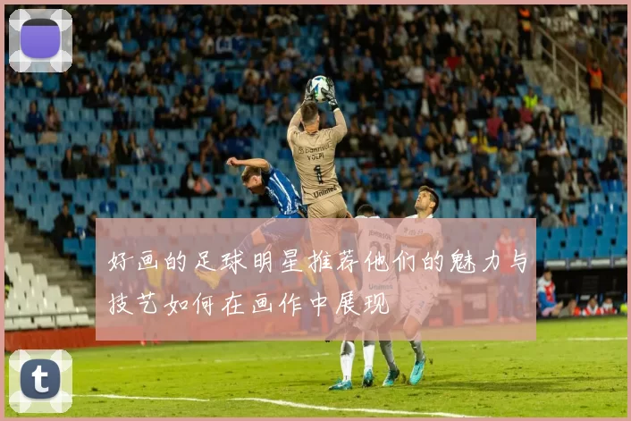 好画的足球明星推荐他们的魅力与技艺如何在画作中展现