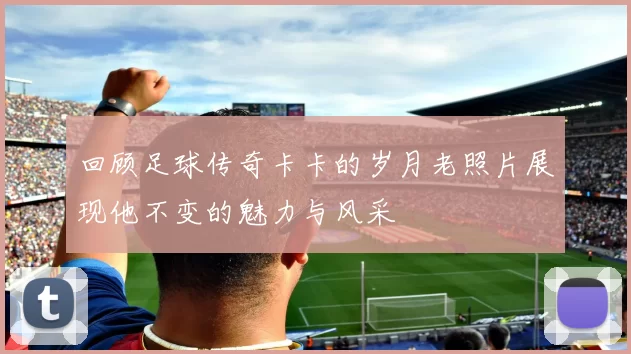 回顾足球传奇卡卡的岁月老照片展现他不变的魅力与风采
