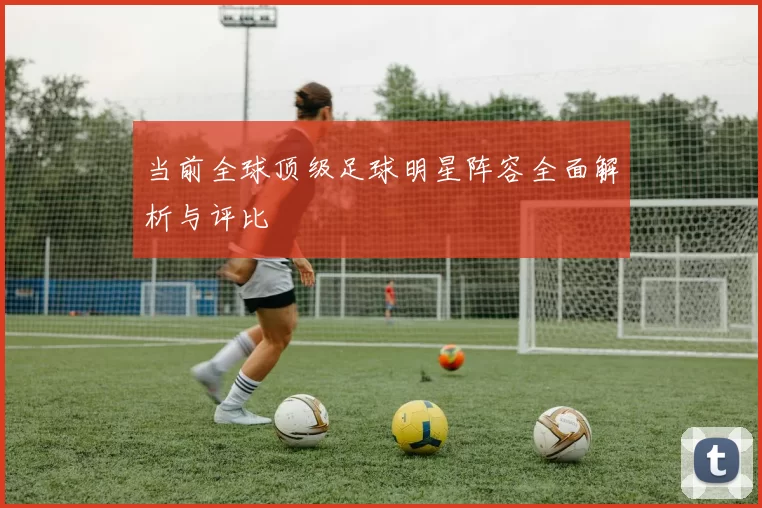 当前全球顶级足球明星阵容全面解析与评比
