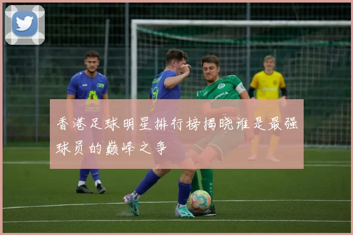 香港足球明星排行榜揭晓谁是最强球员的巅峰之争