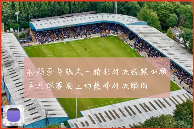 孙颖莎与钱天一精彩对决视频回顾乒乓球赛场上的巅峰对决瞬间