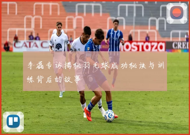 李磊专访揭秘羽毛球成功秘诀与训练背后的故事