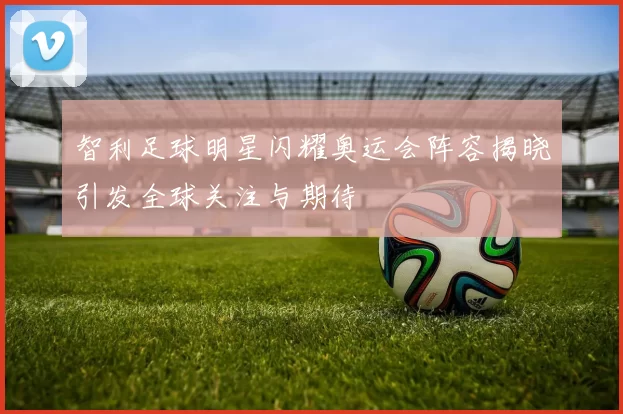 智利足球明星闪耀奥运会阵容揭晓引发全球关注与期待