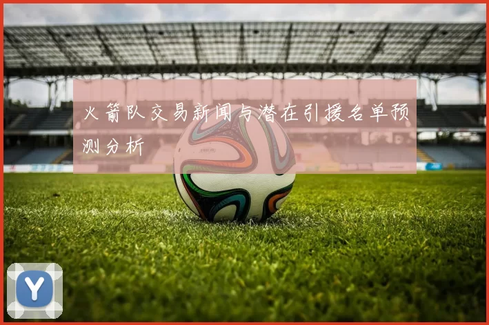 火箭队交易新闻与潜在引援名单预测分析