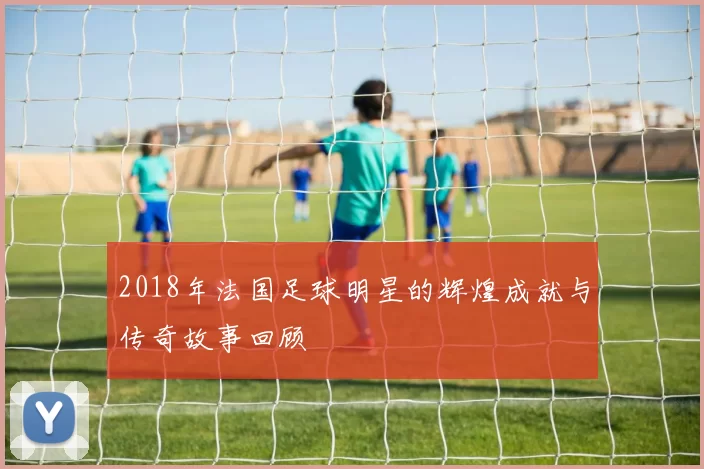 2018年法国足球明星的辉煌成就与传奇故事回顾