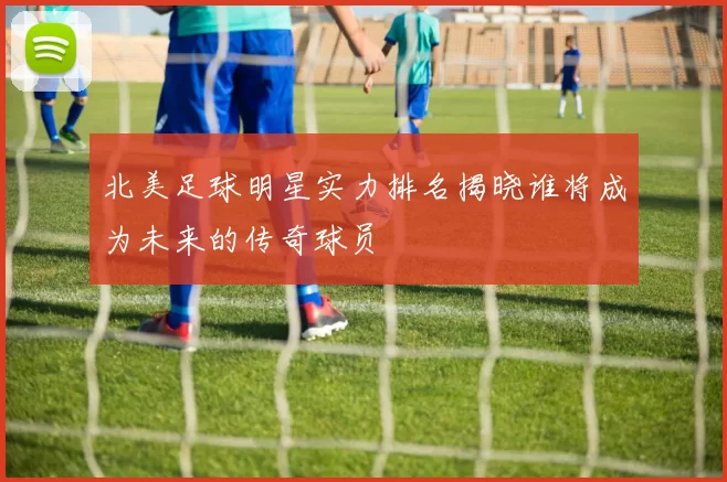 北美足球明星实力排名揭晓谁将成为未来的传奇球员