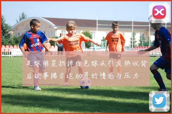 足球明星扔掉白色球衣引发热议背后故事揭示运动员的情感与压力
