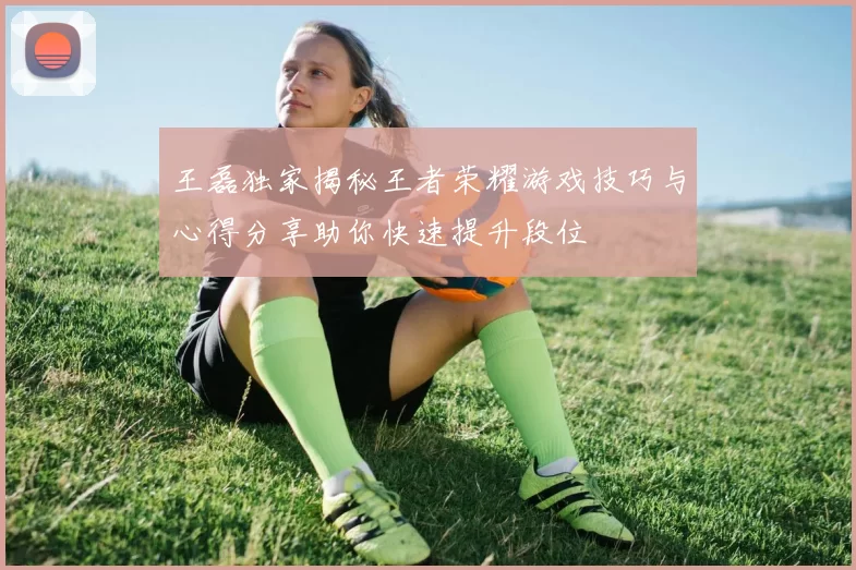王磊独家揭秘王者荣耀游戏技巧与心得分享助你快速提升段位