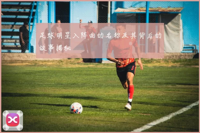 足球明星入阵曲的名称及其背后的故事揭秘