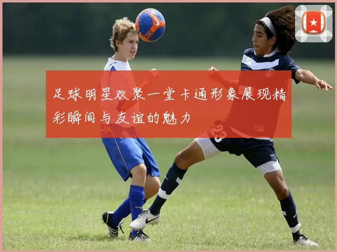 足球明星欢聚一堂卡通形象展现精彩瞬间与友谊的魅力